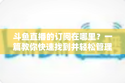 斗鱼直播的订阅在哪里？一篇教你快速找到并轻松管理订阅功能的完整指南