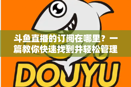 斗鱼直播的订阅在哪里？一篇教你快速找到并轻松管理订阅功能的完整指南