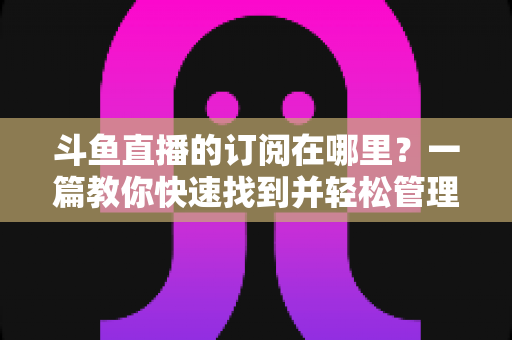 斗鱼直播的订阅在哪里？一篇教你快速找到并轻松管理订阅功能的完整指南