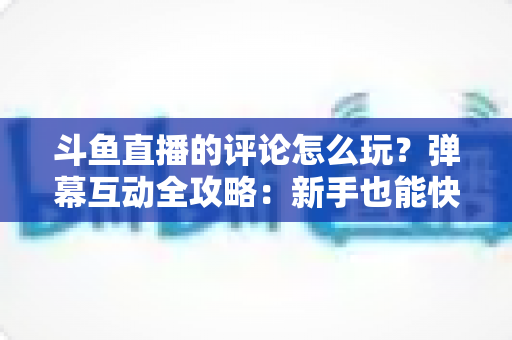 斗鱼直播的评论怎么玩？弹幕互动全攻略：新手也能快速上手的实用指南