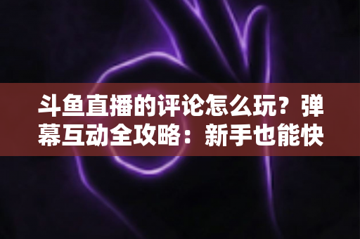 斗鱼直播的评论怎么玩？弹幕互动全攻略：新手也能快速上手的实用指南