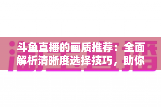 斗鱼直播的画质推荐:全面解析清晰度选择技巧,助你畅享极致观看体验 斗鱼直播的画质推荐:全面解析清晰度选择技巧,助你畅享极致观看体验