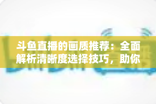 斗鱼直播的画质推荐:全面解析清晰度选择技巧,助你畅享极致观看体验 斗鱼直播的画质推荐:全面解析清晰度选择技巧,助你畅享极致观看体验
