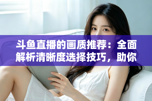斗鱼直播的画质推荐:全面解析清晰度选择技巧,助你畅享极致观看体验 斗鱼直播的画质推荐:全面解析清晰度选择技巧,助你畅享极致观看体验
