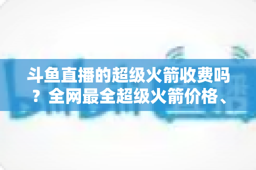 斗鱼直播的超级火箭收费吗?全网最全超级火箭价格、特权与送礼攻略解析 斗鱼直播的超级火箭收费吗?全网最全超级火箭价格、特权与送礼攻略解析