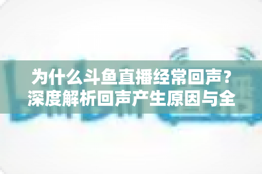 为什么斗鱼直播经常回声？深度解析回声产生原因与全方位解决指南