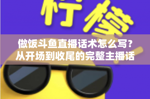 做饭斗鱼直播话术怎么写？从开场到收尾的完整主播话术指南（附模板与技巧）