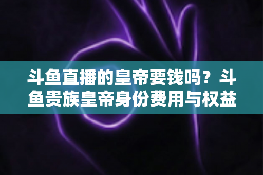 斗鱼直播的皇帝要钱吗?斗鱼贵族皇帝身份费用与权益全面解析 斗鱼直播的皇帝要钱吗?斗鱼贵族皇帝身份费用与权益全面解析