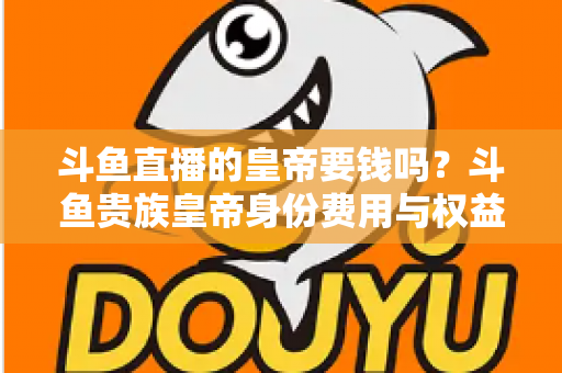 斗鱼直播的皇帝要钱吗?斗鱼贵族皇帝身份费用与权益全面解析 斗鱼直播的皇帝要钱吗?斗鱼贵族皇帝身份费用与权益全面解析