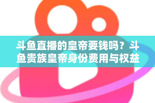 斗鱼直播的皇帝要钱吗？斗鱼贵族皇帝身份费用与权益全面解析