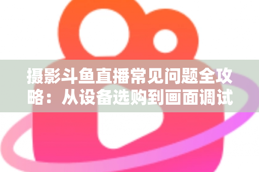 摄影斗鱼直播常见问题全攻略：从设备选购到画面调试的一站式实用指南