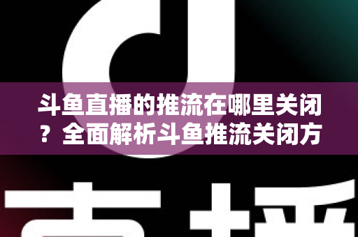 斗鱼直播的推流在哪里关闭?全面解析斗鱼推流关闭方法与常见问题 斗鱼直播的推流在哪里关闭?全面解析斗鱼推流关闭方法与常见问题