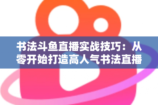 书法斗鱼直播实战技巧:从零开始打造高人气书法直播间的完整攻略 书法斗鱼直播实战技巧:从零开始打造高人气书法直播间的完整攻略