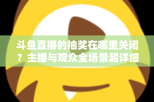 斗鱼直播的抽奖在哪里关闭?主播与观众全场景超详细关闭教程,一键摆脱抽奖打扰 斗鱼直播的抽奖在哪里关闭?主播与观众全场景超详细关闭教程,一键摆脱抽奖打扰