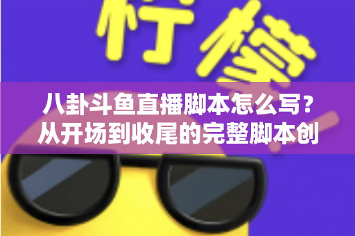 八卦斗鱼直播脚本怎么写？从开场到收尾的完整脚本创作实战指南