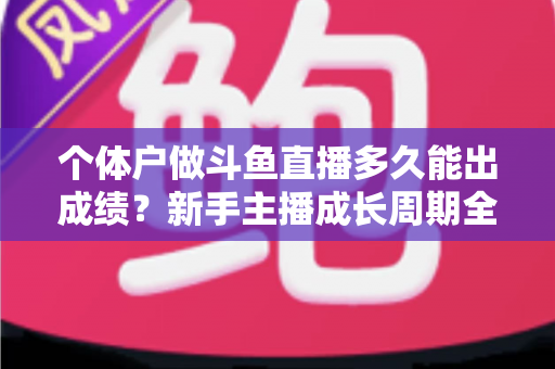 个体户做斗鱼直播多久能出成绩？新手主播成长周期全解析与快速起号实用指南
