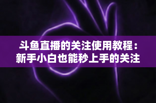 斗鱼直播的关注使用教程：新手小白也能秒上手的关注功能全攻略