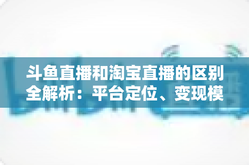 斗鱼直播和淘宝直播的区别全解析：平台定位、变现模式与用户生态深度对比指南