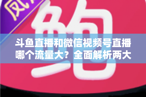 斗鱼直播和微信视频号直播哪个流量大？全面解析两大平台流量格局与创作者选择指南
