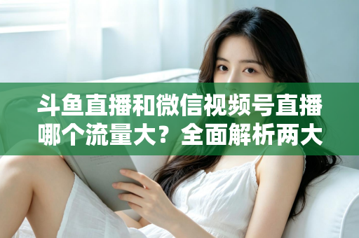 斗鱼直播和微信视频号直播哪个流量大？全面解析两大平台流量格局与创作者选择指南