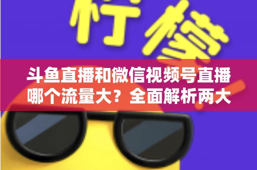 斗鱼直播和微信视频号直播哪个流量大？全面解析两大平台流量格局与创作者选择指南