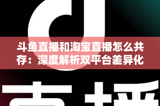 斗鱼直播和淘宝直播怎么共存：深度解析双平台差异化定位与融合共生策略