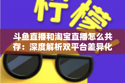 斗鱼直播和淘宝直播怎么共存：深度解析双平台差异化定位与融合共生策略
