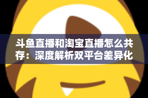 斗鱼直播和淘宝直播怎么共存：深度解析双平台差异化定位与融合共生策略