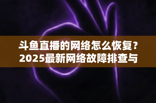 斗鱼直播的网络怎么恢复？2025最新网络故障排查与恢复全攻略