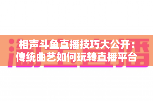 相声斗鱼直播技巧大公开:传统曲艺如何玩转直播平台实战指南 相声斗鱼直播技巧大公开:传统曲艺如何玩转直播平台实战指南