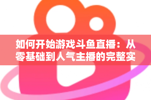 如何开始游戏斗鱼直播：从零基础到人气主播的完整实操指南