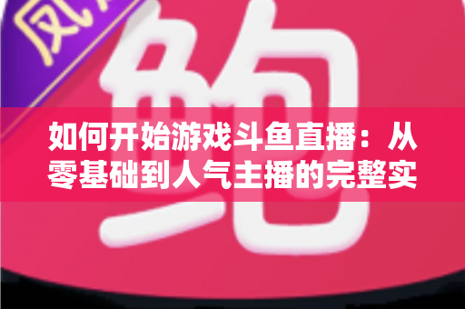 如何开始游戏斗鱼直播：从零基础到人气主播的完整实操指南