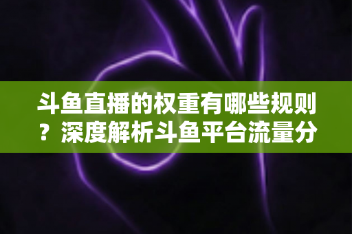 斗鱼直播的权重有哪些规则？深度解析斗鱼平台流量分配机制与权重提升实战指南