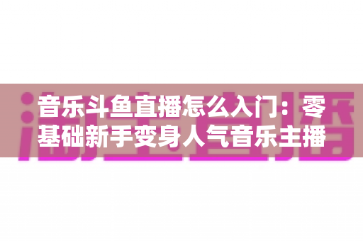 音乐斗鱼直播怎么入门:零基础新手变身人气音乐主播的完整实战攻略 音乐斗鱼直播怎么入门:零基础新手变身人气音乐主播的完整实战攻略
