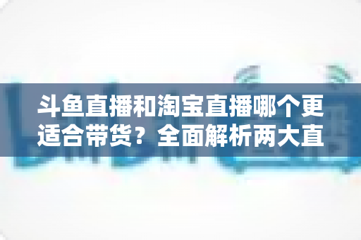 斗鱼直播和淘宝直播哪个更适合带货？全面解析两大直播平台的带货优势与选择策略