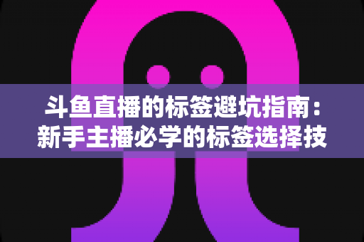 斗鱼直播的标签避坑指南：新手主播必学的标签选择技巧与常见误区全解析