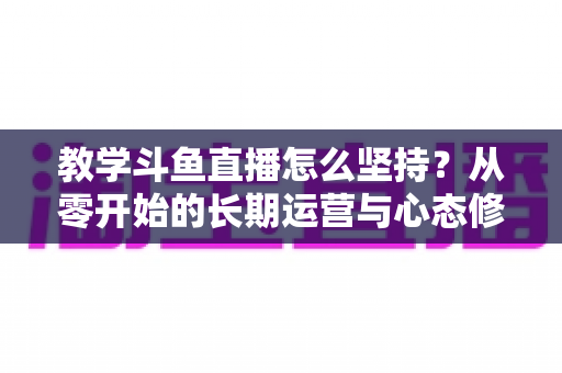 教学斗鱼直播怎么坚持？从零开始的长期运营与心态修炼完全指南