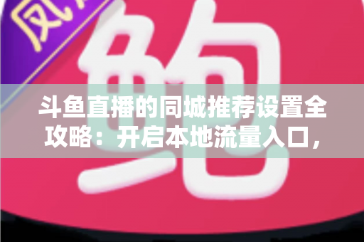 斗鱼直播的同城推荐设置全攻略：开启本地流量入口，精准触达同城观众的实用指南