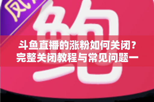 斗鱼直播的涨粉如何关闭？完整关闭教程与常见问题一网打尽