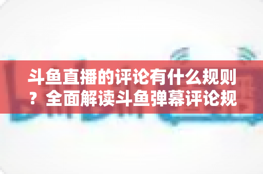 斗鱼直播的评论有什么规则?全面解读斗鱼弹幕评论规范与实用指南 斗鱼直播的评论有什么规则?全面解读斗鱼弹幕评论规范与实用指南