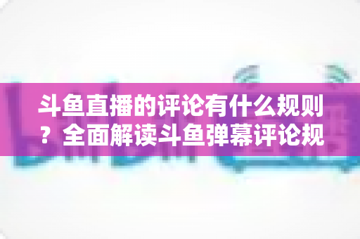 斗鱼直播的评论有什么规则？全面解读斗鱼弹幕评论规范与实用指南