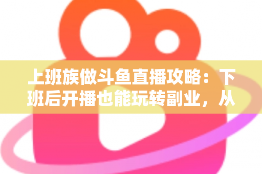 上班族做斗鱼直播攻略：下班后开播也能玩转副业，从零起步到稳定涨粉的实战指南