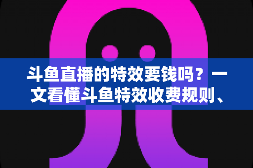 斗鱼直播的特效要钱吗？一文看懂斗鱼特效收费规则、免费特效清单与实用省钱攻略