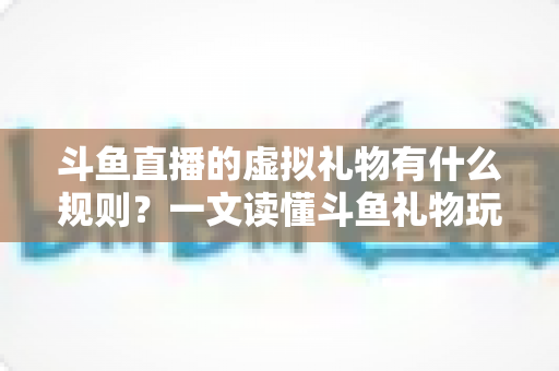 斗鱼直播的虚拟礼物有什么规则?一文读懂斗鱼礼物玩法、充值打赏与注意事项全攻略 斗鱼直播的虚拟礼物有什么规则?一文读懂斗鱼礼物玩法、充值打赏与注意事项全攻略