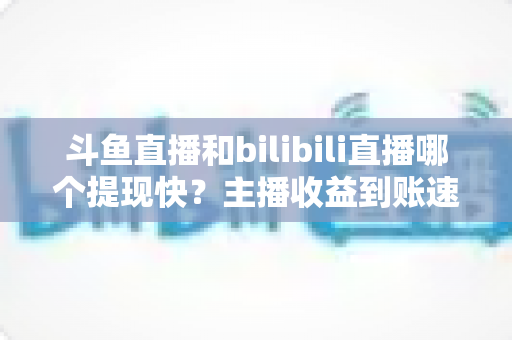 斗鱼直播和bilibili直播哪个提现快?主播收益到账速度全方位对比与实用攻略 斗鱼直播和bilibili直播哪个提现快?主播收益到账速度全方位对比与实用攻略