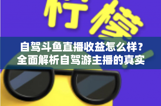 自驾斗鱼直播收益怎么样?全面解析自驾游主播的真实收入水平与变现攻略 自驾斗鱼直播收益怎么样?全面解析自驾游主播的真实收入水平与变现攻略