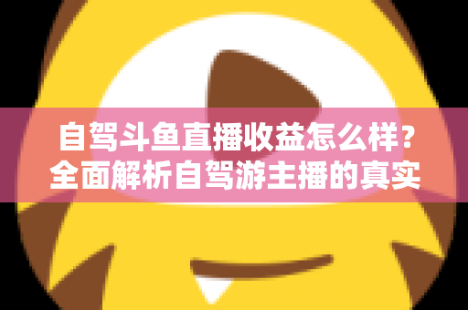 自驾斗鱼直播收益怎么样?全面解析自驾游主播的真实收入水平与变现攻略 自驾斗鱼直播收益怎么样?全面解析自驾游主播的真实收入水平与变现攻略