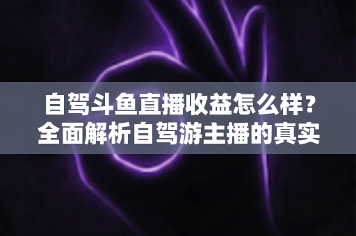 自驾斗鱼直播收益怎么样？全面解析自驾游主播的真实收入水平与变现攻略