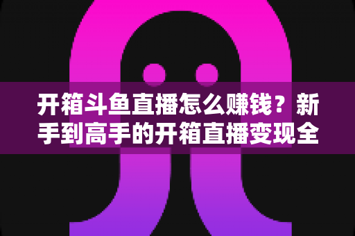 开箱斗鱼直播怎么赚钱？新手到高手的开箱直播变现全攻略