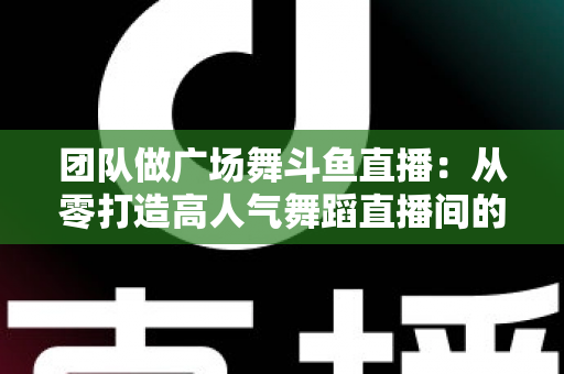 团队做广场舞斗鱼直播：从零打造高人气舞蹈直播间的完整指南